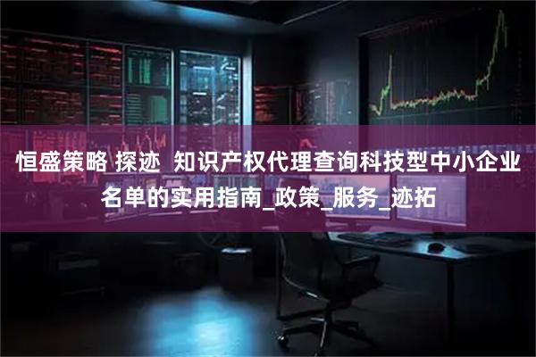 恒盛策略 探迹  知识产权代理查询科技型中小企业名单的实用指南_政策_服务_迹拓