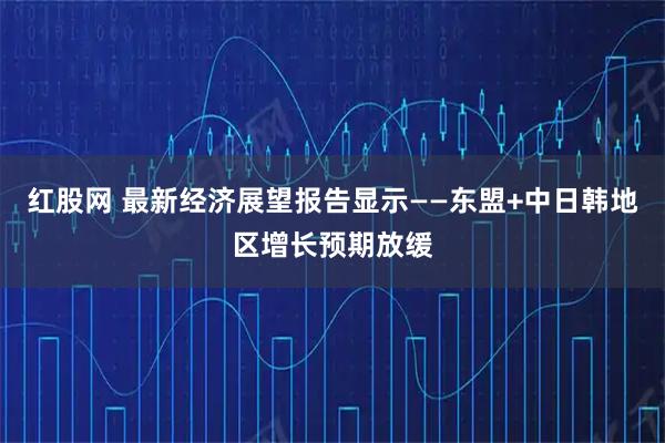 红股网 最新经济展望报告显示——东盟+中日韩地区增长预期放缓
