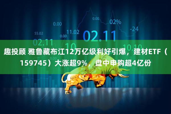 趣投顾 雅鲁藏布江12万亿级利好引爆，建材ETF（159745）大涨超9%，盘中申购超4亿份