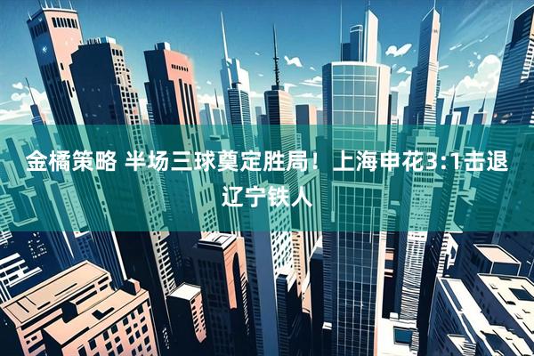 金橘策略 半场三球奠定胜局！上海申花3:1击退辽宁铁人